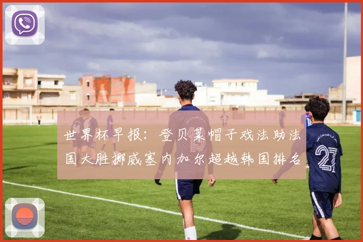 世界杯早报：登贝莱帽子戏法助法国大胜挪威塞内加尔超越韩国排名提升