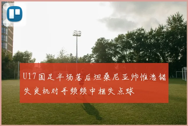 U17国足半场落后坦桑尼亚帅惟浩错失良机对手频频中框失点球