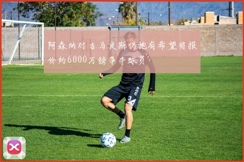 阿森纳对吉马良斯仍抱有希望将报价约6000万镑争夺球员