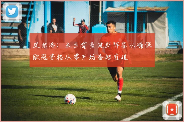 皮尔洛：米兰需重建新阵容以确保欧冠资格从零开始奋起直追
