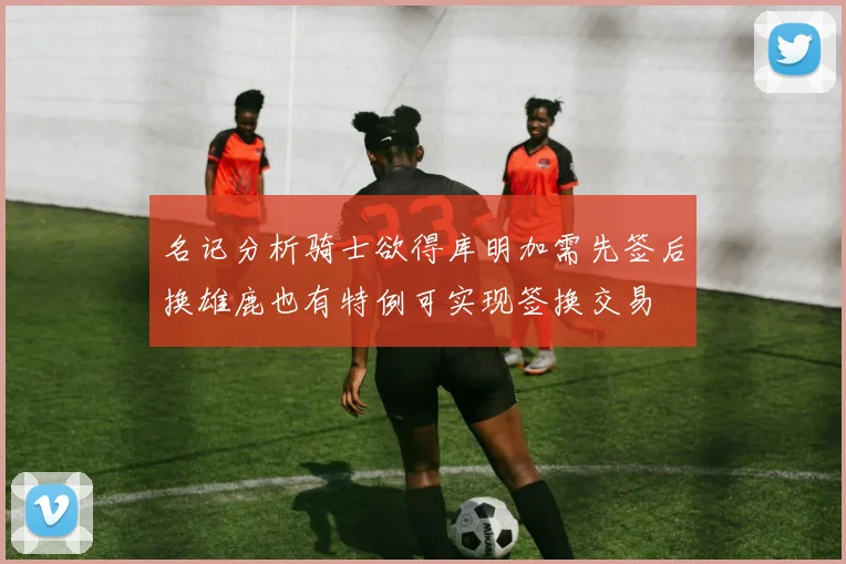 名记分析骑士欲得库明加需先签后换雄鹿也有特例可实现签换交易
