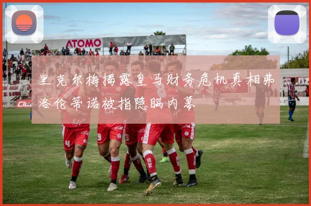 里克尔梅揭露皇马财务危机真相弗洛伦蒂诺被指隐瞒内幕