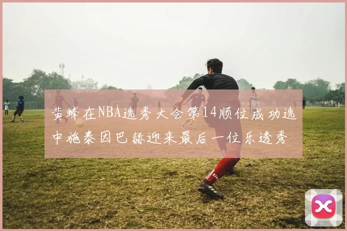黄蜂在NBA选秀大会第14顺位成功选中施泰因巴赫迎来最后一位乐透秀