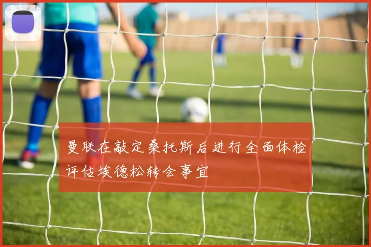 曼联在敲定桑托斯后进行全面体检评估埃德松转会事宜