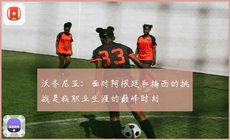 沃齐尼亚：面对阿根廷和梅西的挑战是我职业生涯的巅峰时刻