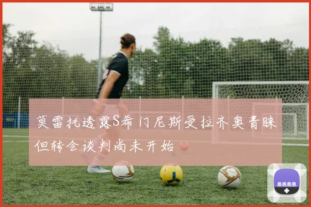 莫雷托透露S希门尼斯受拉齐奥青睐但转会谈判尚未开始