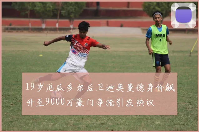 19岁厄瓜多尔后卫迪奥曼德身价飙升至9000万豪门争抢引发热议